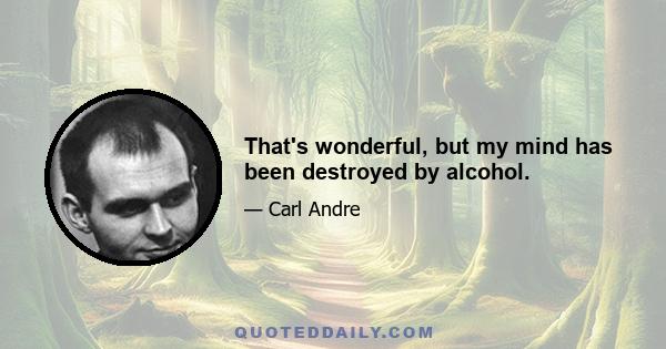 That's wonderful, but my mind has been destroyed by alcohol.