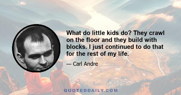 What do little kids do? They crawl on the floor and they build with blocks. I just continued to do that for the rest of my life.