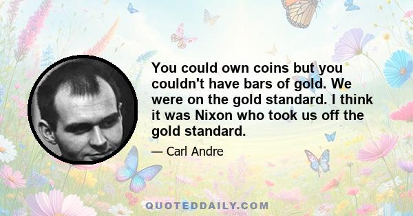 You could own coins but you couldn't have bars of gold. We were on the gold standard. I think it was Nixon who took us off the gold standard.