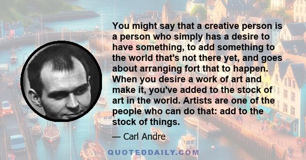 You might say that a creative person is a person who simply has a desire to have something, to add something to the world that's not there yet, and goes about arranging fort that to happen. When you desire a work of art 