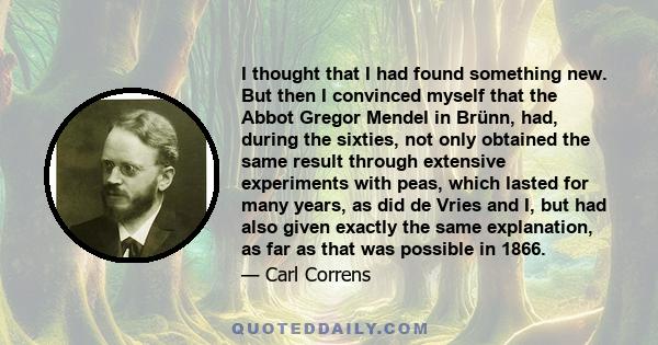 I thought that I had found something new. But then I convinced myself that the Abbot Gregor Mendel in Brünn, had, during the sixties, not only obtained the same result through extensive experiments with peas, which