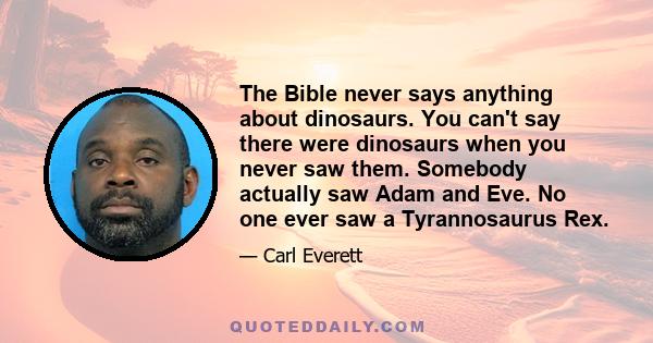 The Bible never says anything about dinosaurs. You can't say there were dinosaurs when you never saw them. Somebody actually saw Adam and Eve. No one ever saw a Tyrannosaurus Rex.