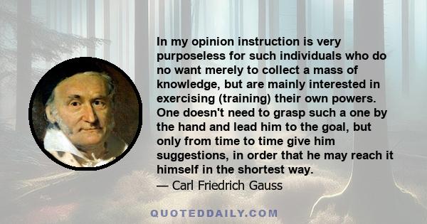 In my opinion instruction is very purposeless for such individuals who do no want merely to collect a mass of knowledge, but are mainly interested in exercising (training) their own powers. One doesn't need to grasp