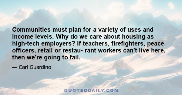 Communities must plan for a variety of uses and income levels. Why do we care about housing as high-tech employers? If teachers, firefighters, peace officers, retail or restau- rant workers can't live here, then we're