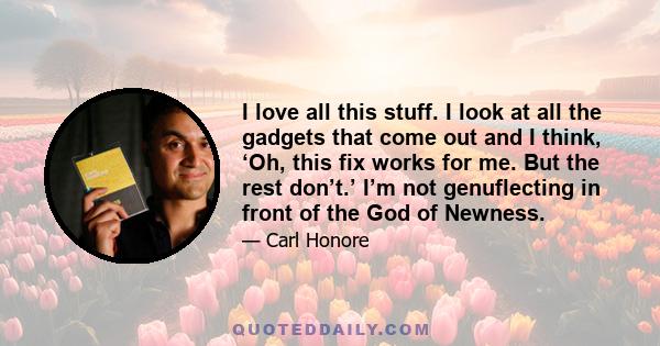 I love all this stuff. I look at all the gadgets that come out and I think, ‘Oh, this fix works for me. But the rest don’t.’ I’m not genuflecting in front of the God of Newness.