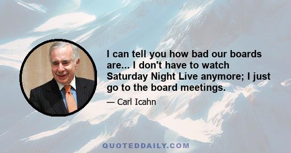 I can tell you how bad our boards are... I don't have to watch Saturday Night Live anymore; I just go to the board meetings.