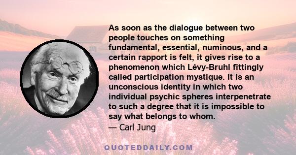 As soon as the dialogue between two people touches on something fundamental, essential, numinous, and a certain rapport is felt, it gives rise to a phenomenon which Lévy-Bruhl fittingly called participation mystique. It 