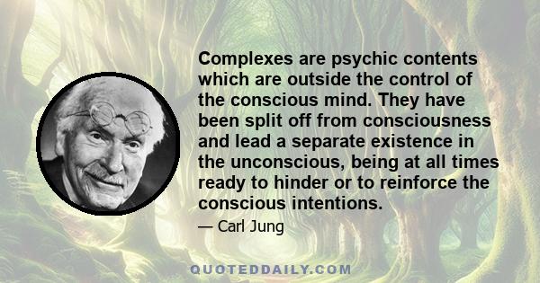 Complexes are psychic contents which are outside the control of the conscious mind. They have been split off from consciousness and lead a separate existence in the unconscious, being at all times ready to hinder or to