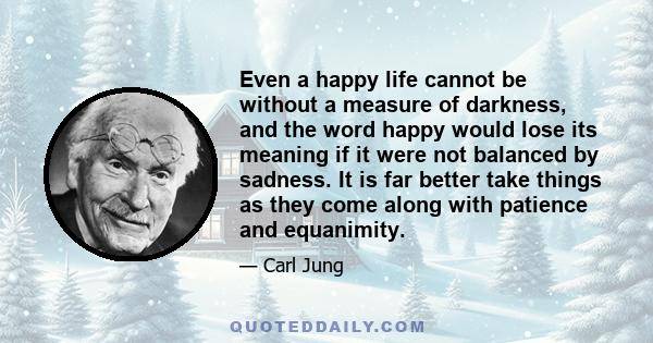 Even a happy life cannot be without a measure of darkness, and the word happy would lose its meaning if it were not balanced by sadness. It is far better take things as they come along with patience and equanimity.