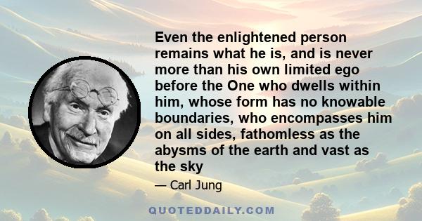 Even the enlightened person remains what he is, and is never more than his own limited ego before the One who dwells within him, whose form has no knowable boundaries, who encompasses him on all sides, fathomless as the 