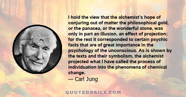 I hold the view that the alchemist’s hope of conjuring out of matter the philosophical gold, or the panacea, or the wonderful stone, was only in part an illusion, an effect of projection; for the rest it corresponded to 