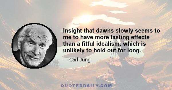 Insight that dawns slowly seems to me to have more lasting effects than a fitful idealism, which is unlikely to hold out for long.