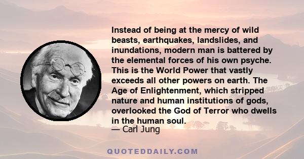 Instead of being at the mercy of wild beasts, earthquakes, landslides, and inundations, modern man is battered by the elemental forces of his own psyche. This is the World Power that vastly exceeds all other powers on