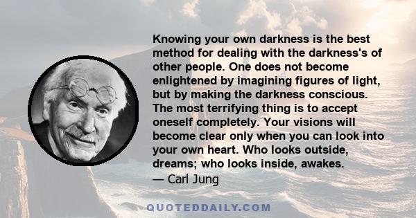 Knowing your own darkness is the best method for dealing with the darkness's of other people. One does not become enlightened by imagining figures of light, but by making the darkness conscious. The most terrifying