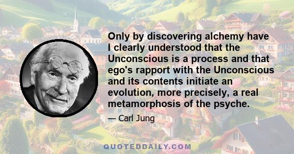 Only by discovering alchemy have I clearly understood that the Unconscious is a process and that ego's rapport with the Unconscious and its contents initiate an evolution, more precisely, a real metamorphosis of the