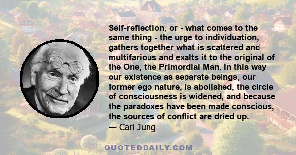 Self-reflection, or - what comes to the same thing - the urge to individuation, gathers together what is scattered and multifarious and exalts it to the original of the One, the Primordial Man. In this way our existence 