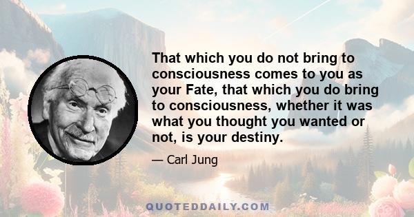 That which you do not bring to consciousness comes to you as your Fate, that which you do bring to consciousness, whether it was what you thought you wanted or not, is your destiny.