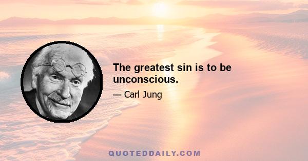 The greatest sin is to be unconscious.