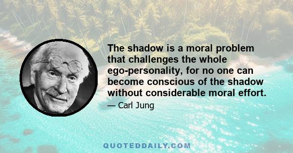 The Shadow is a moral problem that challenges the whole ego-personality, for no one can become conscious of the shadow without considerable moral effort. To become conscious of it involves recognizing the dark aspects