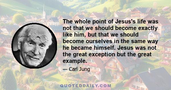 The whole point of Jesus's life was not that we should become exactly like him, but that we should become ourselves in the same way he became himself. Jesus was not the great exception but the great example.