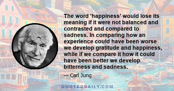 The word 'happiness' would lose its meaning if it were not balanced and contrasted and compared to sadness. In comparing how an experience could have been worse we develop gratitude and happiness, while if we compare it 