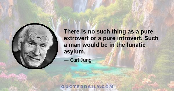 There is no such thing as a pure extrovert or a pure introvert. Such a man would be in the lunatic asylum.