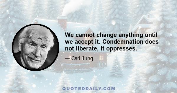 We cannot change anything until we accept it. Condemnation does not liberate, it oppresses.