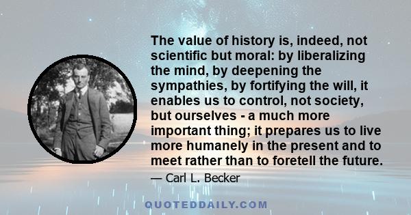 The value of history is, indeed, not scientific but moral: by liberalizing the mind, by deepening the sympathies, by fortifying the will, it enables us to control, not society, but ourselves - a much more important