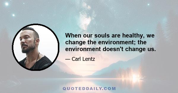 When our souls are healthy, we change the environment; the environment doesn't change us.