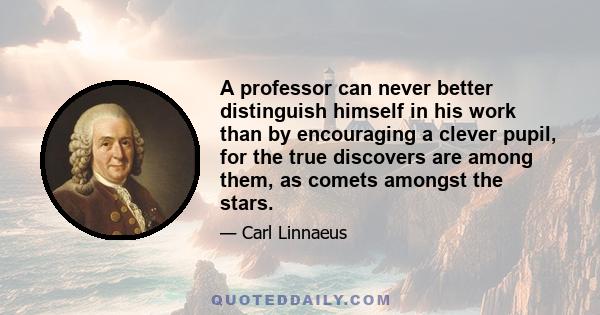 A professor can never better distinguish himself in his work than by encouraging a clever pupil, for the true discovers are among them, as comets amongst the stars.