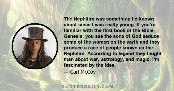 The Nephilim was something I'd known about since I was really young. If you're familiar with the first book of the Bible, Genesis, you see the sons of God seduce some of the women on the earth and they produce a race of 