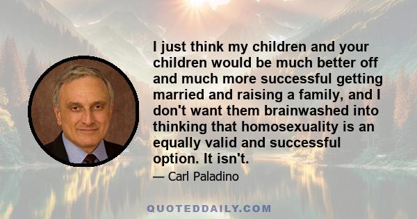 I just think my children and your children would be much better off and much more successful getting married and raising a family, and I don't want them brainwashed into thinking that homosexuality is an equally valid