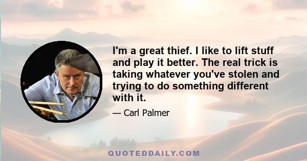 I'm a great thief. I like to lift stuff and play it better. The real trick is taking whatever you've stolen and trying to do something different with it.