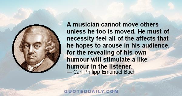 A musician cannot move others unless he too is moved. He must of necessity feel all of the affects that he hopes to arouse in his audience, for the revealing of his own humour will stimulate a like humour in the