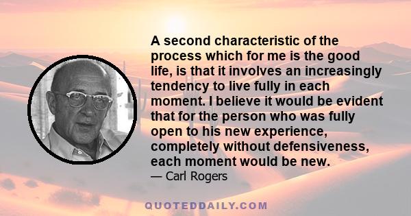 A second characteristic of the process which for me is the good life, is that it involves an increasingly tendency to live fully in each moment. I believe it would be evident that for the person who was fully open to