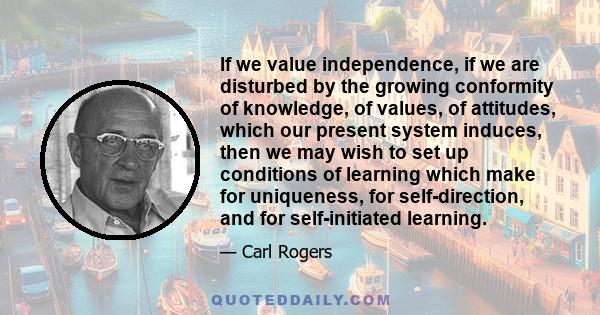 If we value independence, if we are disturbed by the growing conformity of knowledge, of values, of attitudes, which our present system induces, then we may wish to set up conditions of learning which make for