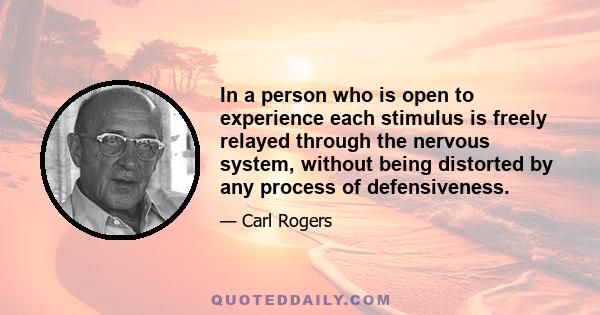 In a person who is open to experience each stimulus is freely relayed through the nervous system, without being distorted by any process of defensiveness.