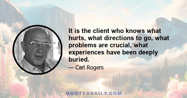 It is the client who knows what hurts, what directions to go, what problems are crucial, what experiences have been deeply buried.