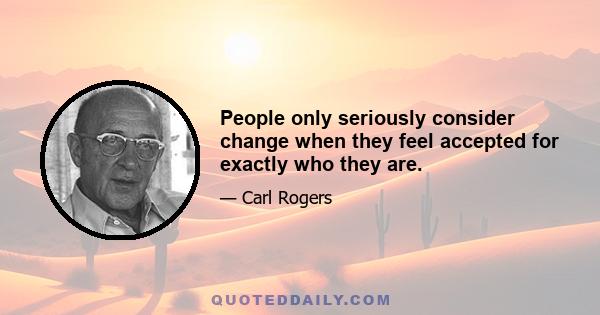 People only seriously consider change when they feel accepted for exactly who they are.