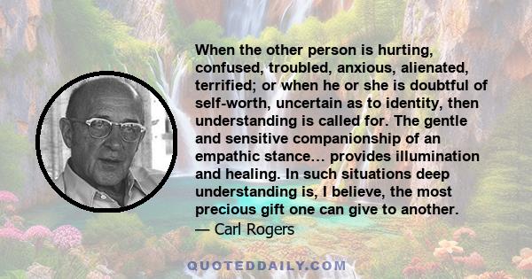 When the other person is hurting, confused, troubled, anxious, alienated, terrified; or when he or she is doubtful of self-worth, uncertain as to identity, then understanding is called for. The gentle and sensitive