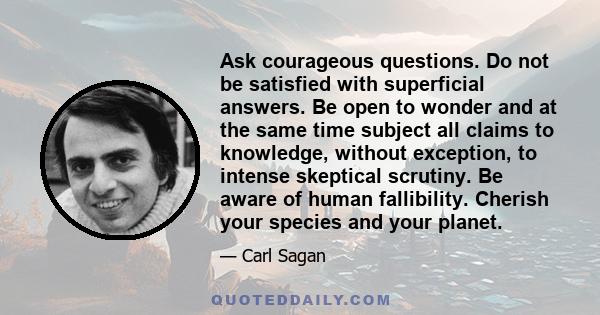 Ask courageous questions. Do not be satisfied with superficial answers. Be open to wonder and at the same time subject all claims to knowledge, without exception, to intense skeptical scrutiny. Be aware of human