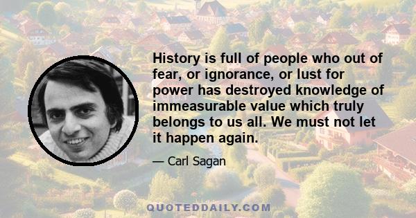 History is full of people who out of fear, or ignorance, or lust for power has destroyed knowledge of immeasurable value which truly belongs to us all. We must not let it happen again.