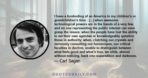 I have a foreboding of an America in my children's or grandchildren's time - [...] when awesome technological powers are in the hands of a very few, and no one representing the public interest can even grasp the issues; 