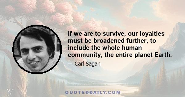 If we are to survive, our loyalties must be broadened further, to include the whole human community, the entire planet Earth.