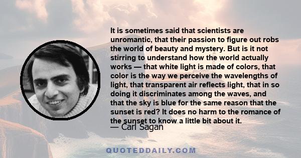 It is sometimes said that scientists are unromantic, that their passion to figure out robs the world of beauty and mystery. But is it not stirring to understand how the world actually works — that white light is made of 