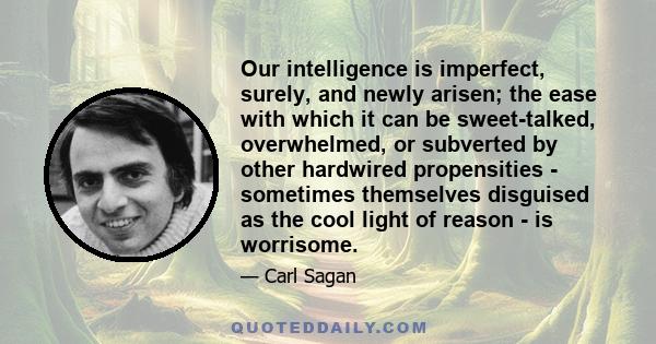 Our intelligence is imperfect, surely, and newly arisen; the ease with which it can be sweet-talked, overwhelmed, or subverted by other hardwired propensities - sometimes themselves disguised as the cool light of reason 