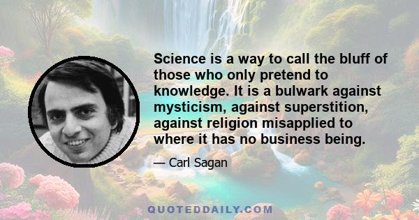 Science is a way to call the bluff of those who only pretend to knowledge. It is a bulwark against mysticism, against superstition, against religion misapplied to where it has no business being.