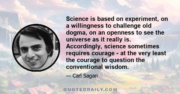 Science is based on experiment, on a willingness to challenge old dogma, on an openness to see the universe as it really is. Accordingly, science sometimes requires courage - at the very least the courage to question