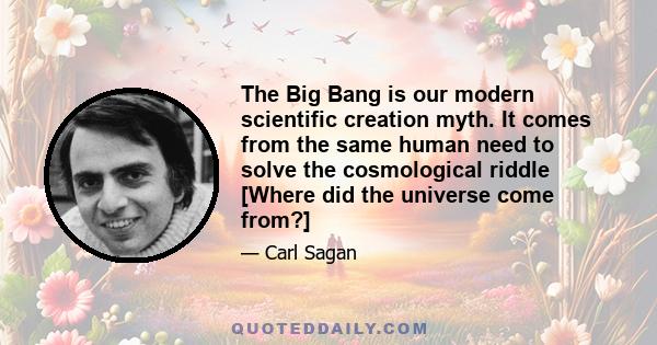 The Big Bang is our modern scientific creation myth. It comes from the same human need to solve the cosmological riddle [Where did the universe come from?]