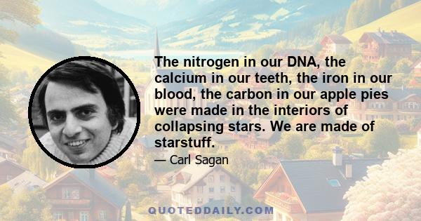 The nitrogen in our DNA, the calcium in our teeth, the iron in our blood, the carbon in our apple pies were made in the interiors of collapsing stars. We are made of starstuff.